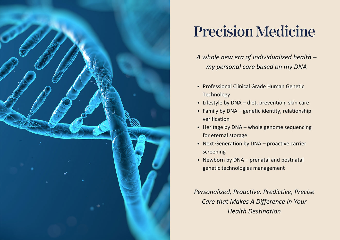 Precision Medicine! Professional Clinical Grade Human Genetic Technology, Lifestyle by DNA – diet, prevention, skin care, Family by DNA – genetic identity, relationship verification, Heritage by DNA – whole genome sequencing for eternal storage, Next Generation by DNA – proactive carrier screening, Newborn by DNA – prenatal and postnatal genetic technologies management, Personalized, Proactive, Predictive, Precise Care that Makes A Difference in Your Health Destination