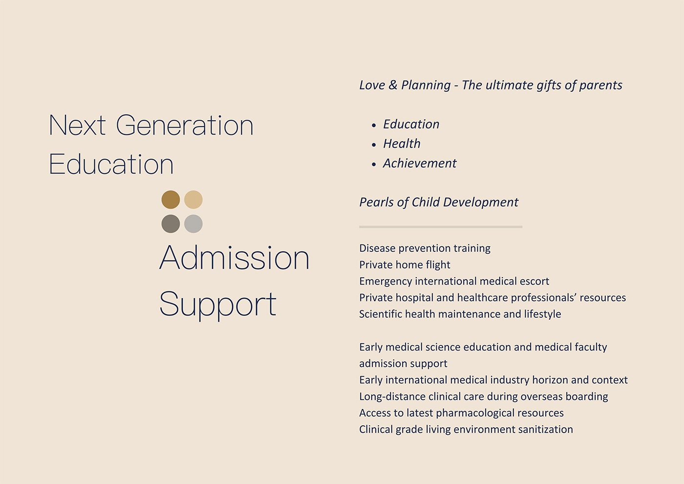 Next Generation Education • Admission Support, Love & Planning - The ultimate gift of parents, Education Health Achievement, Pearls of Child Development, Disease prevention training, Private home flight , Emergency international medical escort, Private hospital and healthcare professionals’ resources, Scientific health maintenance and lifestyle, Early medical science education and medical faculty admission support, Early international medical industry horizon and context, Long-distance clinical care during overseas boarding, Access to latest pharmacological resources, Clinical grade living environment sanitization